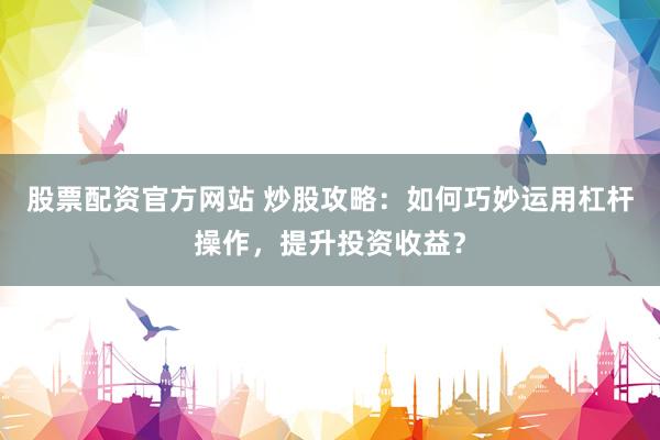 股票配资官方网站 炒股攻略：如何巧妙运用杠杆操作，提升投资收益？