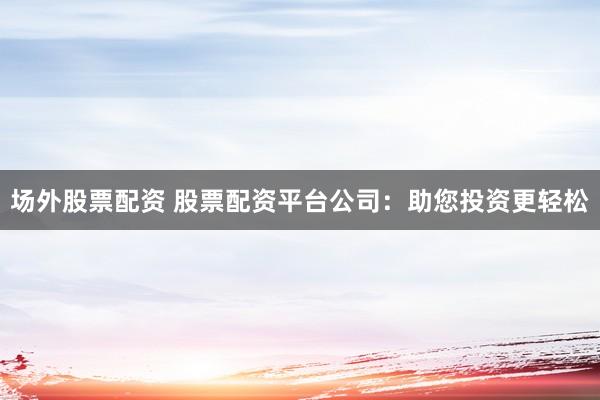 场外股票配资 股票配资平台公司：助您投资更轻松