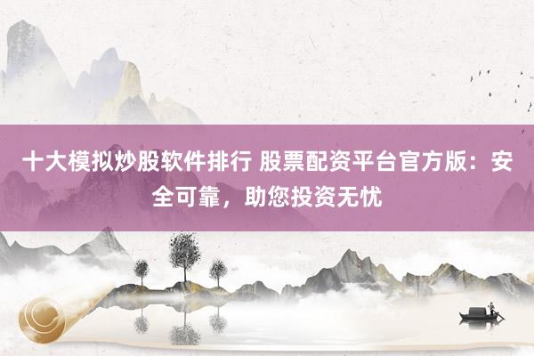 十大模拟炒股软件排行 股票配资平台官方版：安全可靠，助您投资无忧