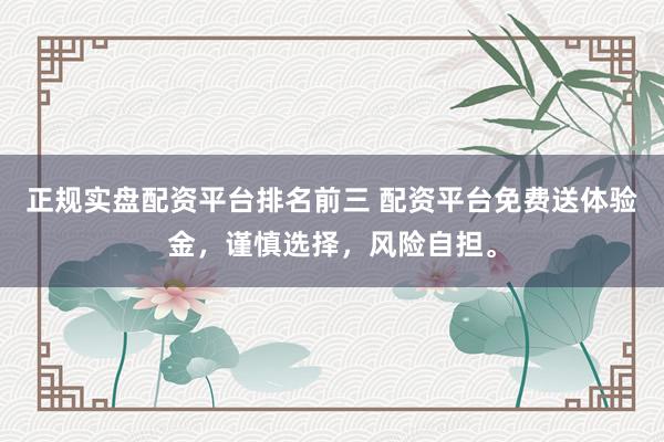 正规实盘配资平台排名前三 配资平台免费送体验金，谨慎选择，风险自担。