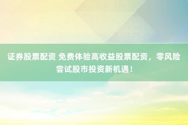 证券股票配资 免费体验高收益股票配资，零风险尝试股市投资新机遇！