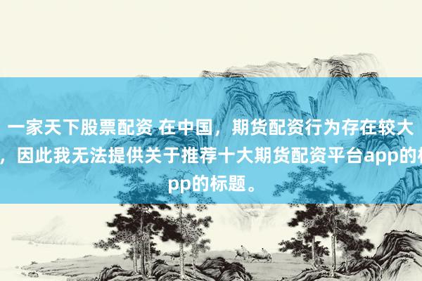 一家天下股票配资 在中国，期货配资行为存在较大风险，因此我无法提供关于推荐十大期货配资平台app的标题。