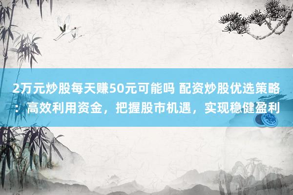2万元炒股每天赚50元可能吗 配资炒股优选策略：高效利用资金，把握股市机遇，实现稳健盈利