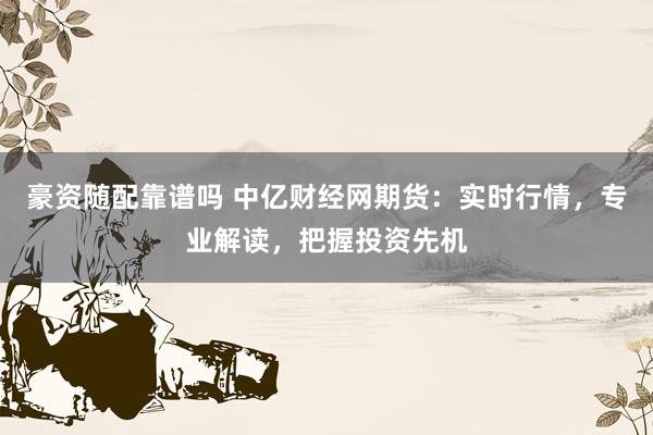 豪资随配靠谱吗 中亿财经网期货：实时行情，专业解读，把握投资先机