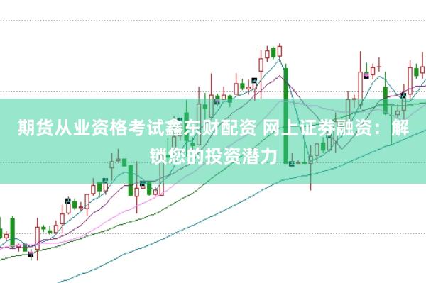 期货从业资格考试鑫东财配资 网上证劵融资：解锁您的投资潜力