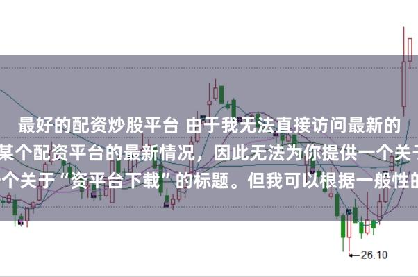 最好的配资炒股平台 由于我无法直接访问最新的互联网内容或具体了解某个配资平台的最新情况，因此无法为你提供一个关于“资平台下载”的标题。但我可以根据一般性的信息给出一些建议。