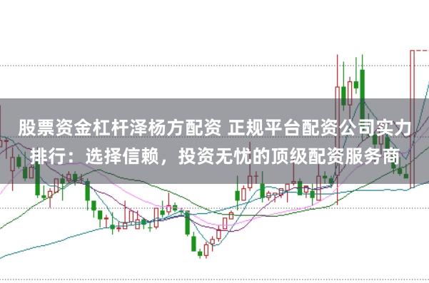 股票资金杠杆泽杨方配资 正规平台配资公司实力排行：选择信赖，投资无忧的顶级配资服务商