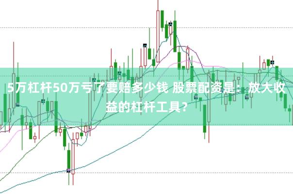 5万杠杆50万亏了要赔多少钱 股票配资是：放大收益的杠杆工具？