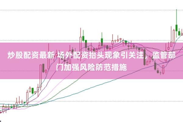 炒股配资最新 场外配资抬头现象引关注，监管部门加强风险防范措施