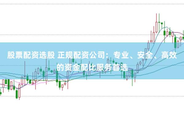 股票配资选股 正规配资公司：专业、安全、高效的资金配比服务首选