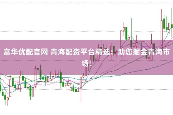 富华优配官网 青海配资平台精选：助您掘金青海市场！