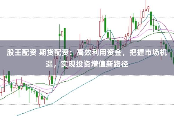 股王配资 期货配资：高效利用资金，把握市场机遇，实现投资增值新路径