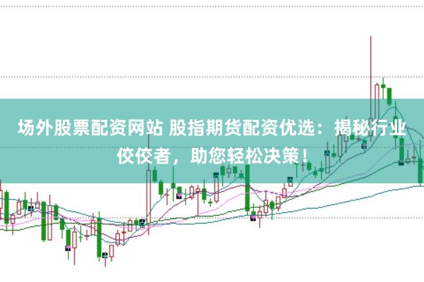 场外股票配资网站 股指期货配资优选：揭秘行业佼佼者，助您轻松决策！