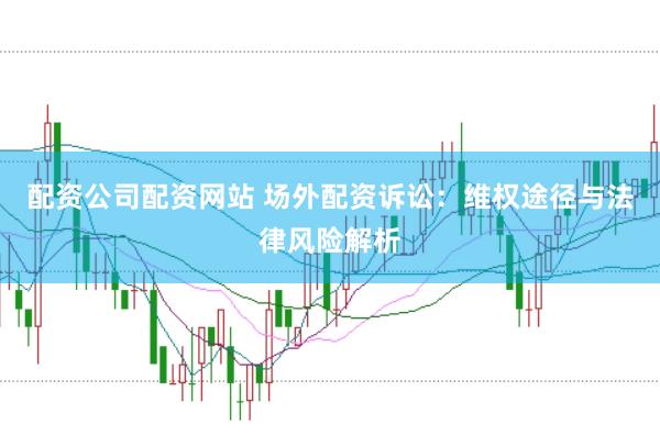 配资公司配资网站 场外配资诉讼：维权途径与法律风险解析