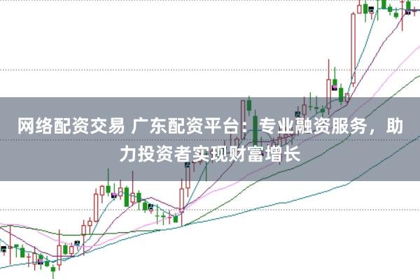 网络配资交易 广东配资平台：专业融资服务，助力投资者实现财富增长