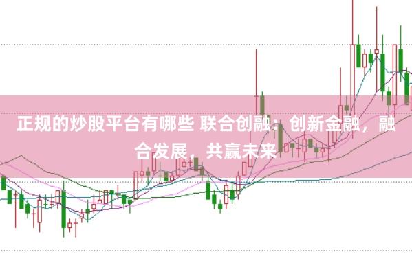 正规的炒股平台有哪些 联合创融：创新金融，融合发展，共赢未来