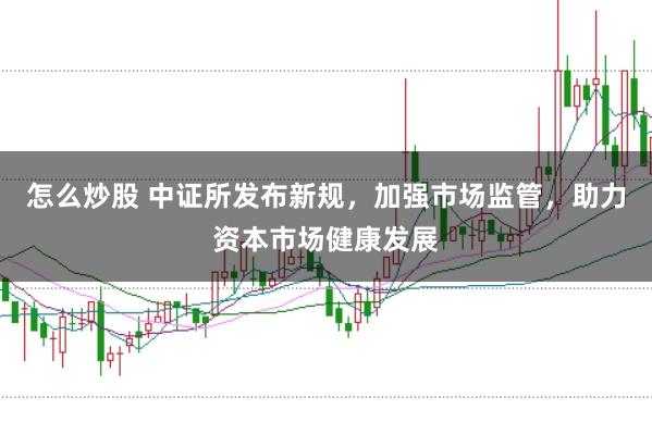 怎么炒股 中证所发布新规，加强市场监管，助力资本市场健康发展