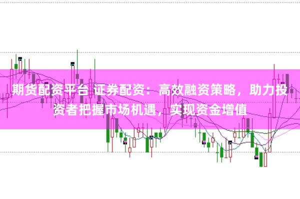 期货配资平台 证券配资：高效融资策略，助力投资者把握市场机遇，实现资金增值