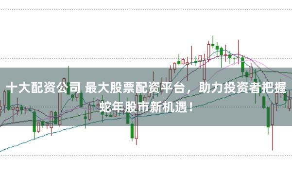 十大配资公司 最大股票配资平台，助力投资者把握蛇年股市新机遇！