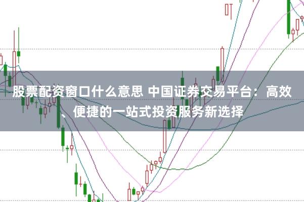 股票配资窗口什么意思 中国证券交易平台：高效、便捷的一站式投资服务新选择