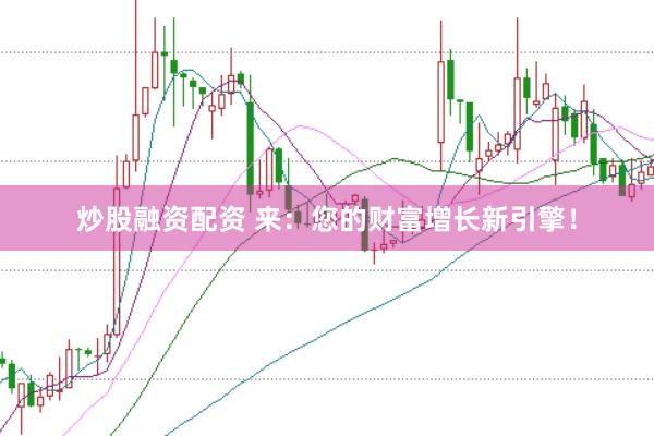 炒股融资配资 来：您的财富增长新引擎！