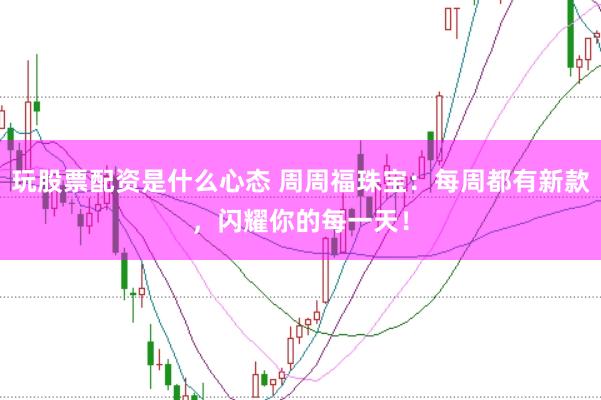 玩股票配资是什么心态 周周福珠宝：每周都有新款，闪耀你的每一天！