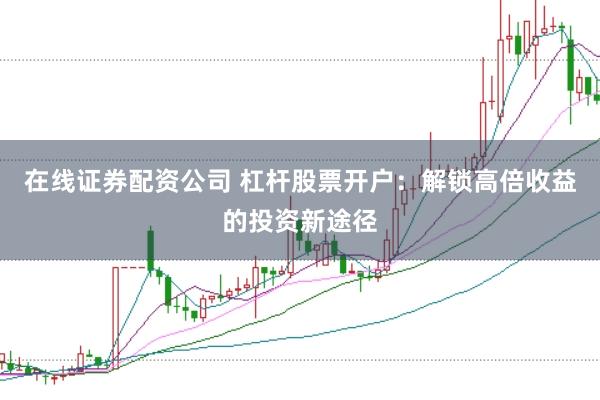 在线证券配资公司 杠杆股票开户：解锁高倍收益的投资新途径