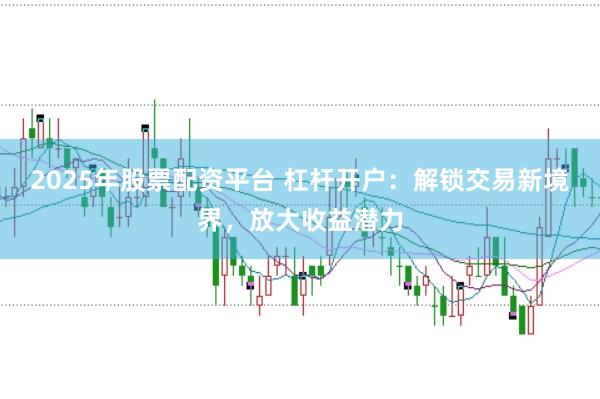 2025年股票配资平台 杠杆开户：解锁交易新境界，放大收益潜力