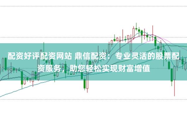 配资好评配资网站 鼎信配资：专业灵活的股票配资服务，助您轻松实现财富增值