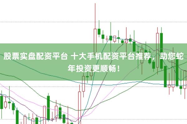 股票实盘配资平台 十大手机配资平台推荐，助您蛇年投资更顺畅！