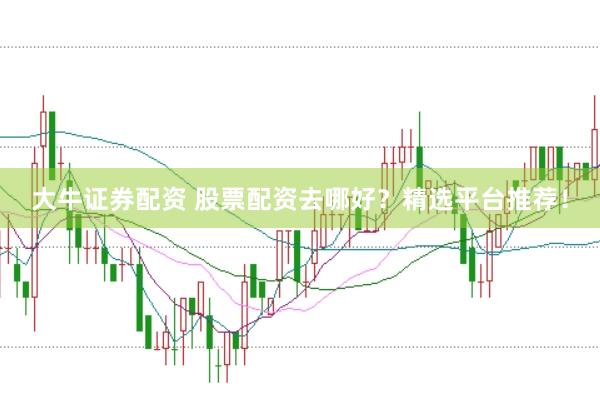 大牛证券配资 股票配资去哪好？精选平台推荐！