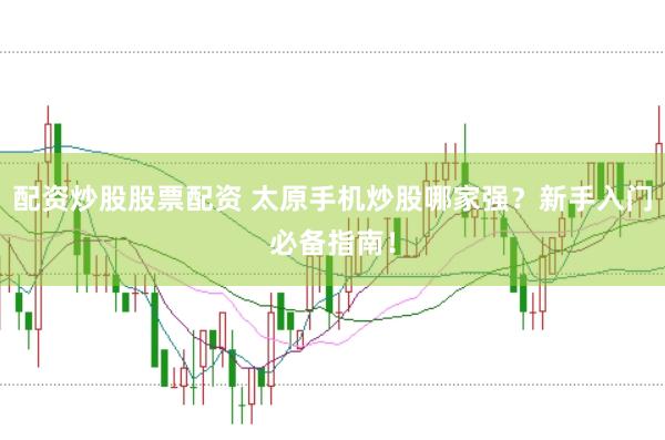 配资炒股股票配资 太原手机炒股哪家强？新手入门必备指南！
