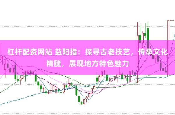 杠杆配资网站 益阳指：探寻古老技艺，传承文化精髓，展现地方特色魅力