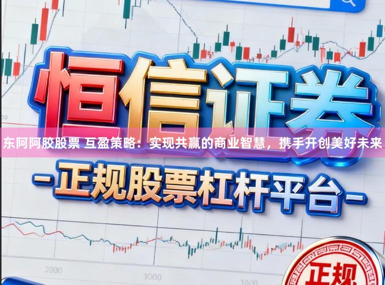 东阿阿胶股票 互盈策略:实现共赢的商业智慧,携手开创美好未来