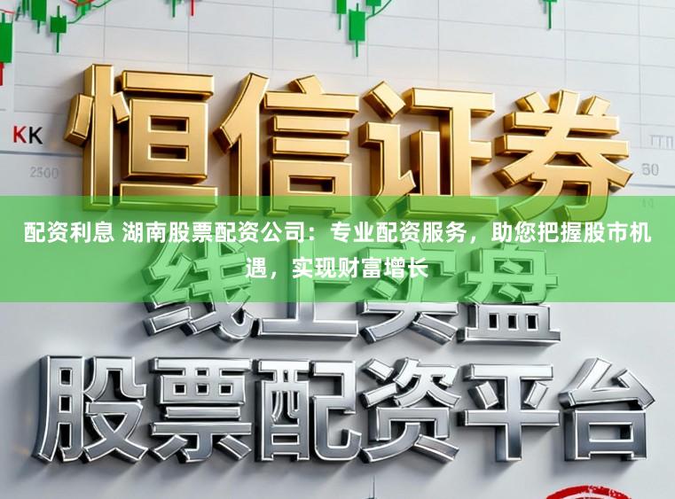 配资利息 湖南股票配资公司:专业配资服务,助您把握股市机遇,实现财富增长