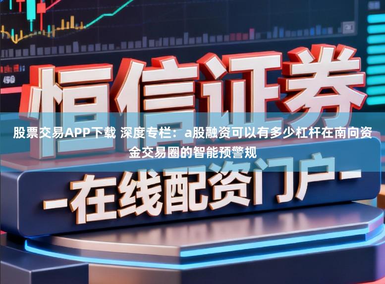 股票交易APP下载 深度专栏:a股融资可以有多少杠杆在南向资金交易圈的智能预警规