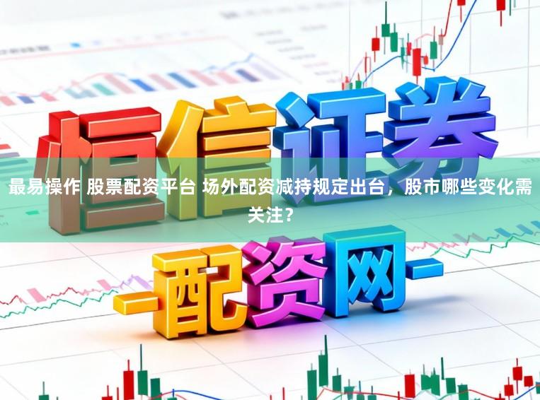 最易操作 股票配资平台 场外配资减持规定出台，股市哪些变化需关注？