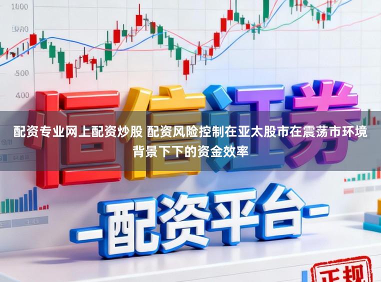 配资专业网上配资炒股 配资风险控制在亚太股市在震荡市环境背景下下的资金效率