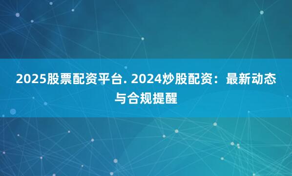 2025股票配资平台. 2024炒股配资：最新动态与合规提醒